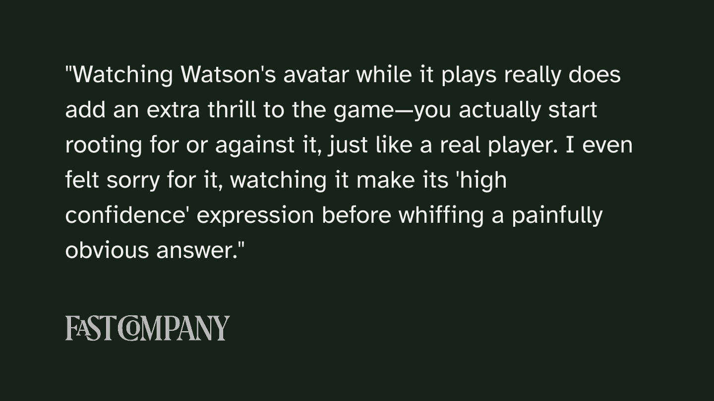 Fast Company article quote: Watching Watson's avatar while it plays really does add an extra thrill to the game—you actually start rooting for or against it, just like a real player. I even felt sorry for it, watching it make its 'high confidence' expression before whiffing a painfully obvious answer.